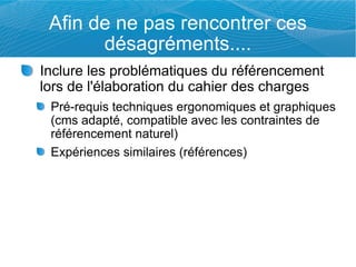 Afin de ne pas rencontrer ces
       désagréments....
Inclure les problématiques du référencement
lors de l'élaboration du cahier des charges
 Pré-requis techniques ergonomiques et graphiques
 (cms adapté, compatible avec les contraintes de
 référencement naturel)
 Expériences similaires (références)
 