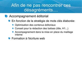 Afin de ne pas rencontrer ces
       désagréments....
Accompagnement éditorial
 En fonction de la stratégie de mots clés élaborée:
   Optimisation des contenus éditoriaux
   Conseil pour la rédaction des balises (title, H1...)
   Accompagnement dans la mise en place du maillage
   interne
 Formation à l'écriture web
 