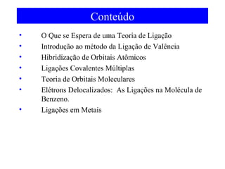 Conteúdo
•
•
•
•
•
•
•

O Que se Espera de uma Teoria de Ligação
Introdução ao método da Ligação de Valência
Hibridização de Orbitais Atômicos
Ligações Covalentes Múltiplas
Teoria de Orbitais Moleculares
Elétrons Delocalizados: As Ligações na Molécula de
Benzeno.
Ligações em Metais

 