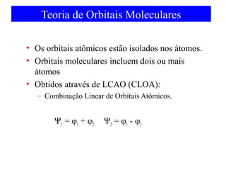 Teoria de Orbitais Moleculares
• Os orbitais atômicos estão isolados nos átomos.
• Orbitais moleculares incluem dois ou mais
átomos
• Obtidos através de LCAO (CLOA):
– Combinação Linear de Orbitais Atômicos.

Ψ1 = φ1 + φ2

Ψ2 = φ1 - φ2

 