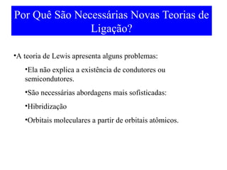 Por Quê São Necessárias Novas Teorias de
Ligação?
•A teoria de Lewis apresenta alguns problemas:
•Ela não explica a existência de condutores ou
semicondutores.
•São necessárias abordagens mais sofisticadas:
•Hibridização
•Orbitais moleculares a partir de orbitais atômicos.

 