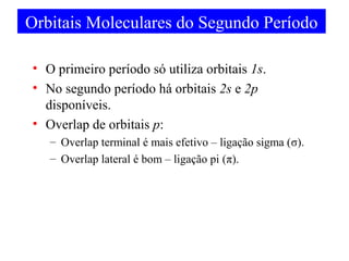Orbitais Moleculares do Segundo Período
• O primeiro período só utiliza orbitais 1s.
• No segundo período há orbitais 2s e 2p
disponíveis.
• Overlap de orbitais p:
– Overlap terminal é mais efetivo – ligação sigma (σ).
– Overlap lateral é bom – ligação pi (π).

 