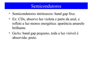 Semicondutores
• Semicondutores intrínsecos: band gap fixo.
• Ex: CDs, absorve luz violeta e parte da azul, e
reflete a luz menos energética: aparência amarelo
brilhante.
• GaAs: band gap pequeno, toda a luz visível é
absorvida: preto.

 