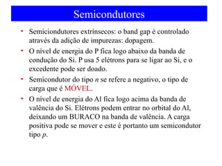 Semicondutores
• Semiciondutores extrínsecos: o band gap é controlado
através da adição de impurezas: dopagem.
• O nível de energia do P fica logo abaixo da banda de
condução do Si. P usa 5 elétrons para se ligar ao Si, e o
excedente pode ser doado.
• Semicondutor do tipo n se refere a negativo, o tipo de
carga que é MÓVEL.
• O nível de energia do Al fica logo acima da banda de
valência do Si. Elétrons podem entrar no orbital do Al,
deixando um BURACO na banda de valência. A carga
positiva pode se mover e este é portanto um semicondutor
tipo p.

 