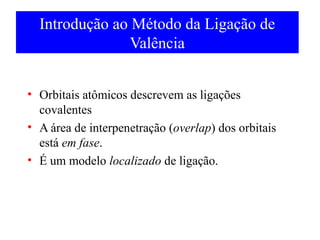Introdução ao Método da Ligação de
Valência
• Orbitais atômicos descrevem as ligações
covalentes
• A área de interpenetração (overlap) dos orbitais
está em fase.
• É um modelo localizado de ligação.

 