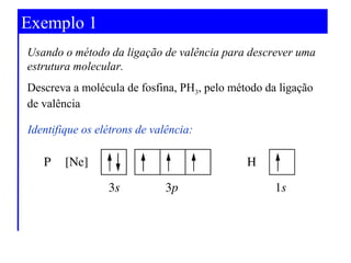Exemplo 1
Usando o método da ligação de valência para descrever uma
estrutura molecular.
Descreva a molécula de fosfina, PH3, pelo método da ligação
de valência
Identifique os elétrons de valência:

 