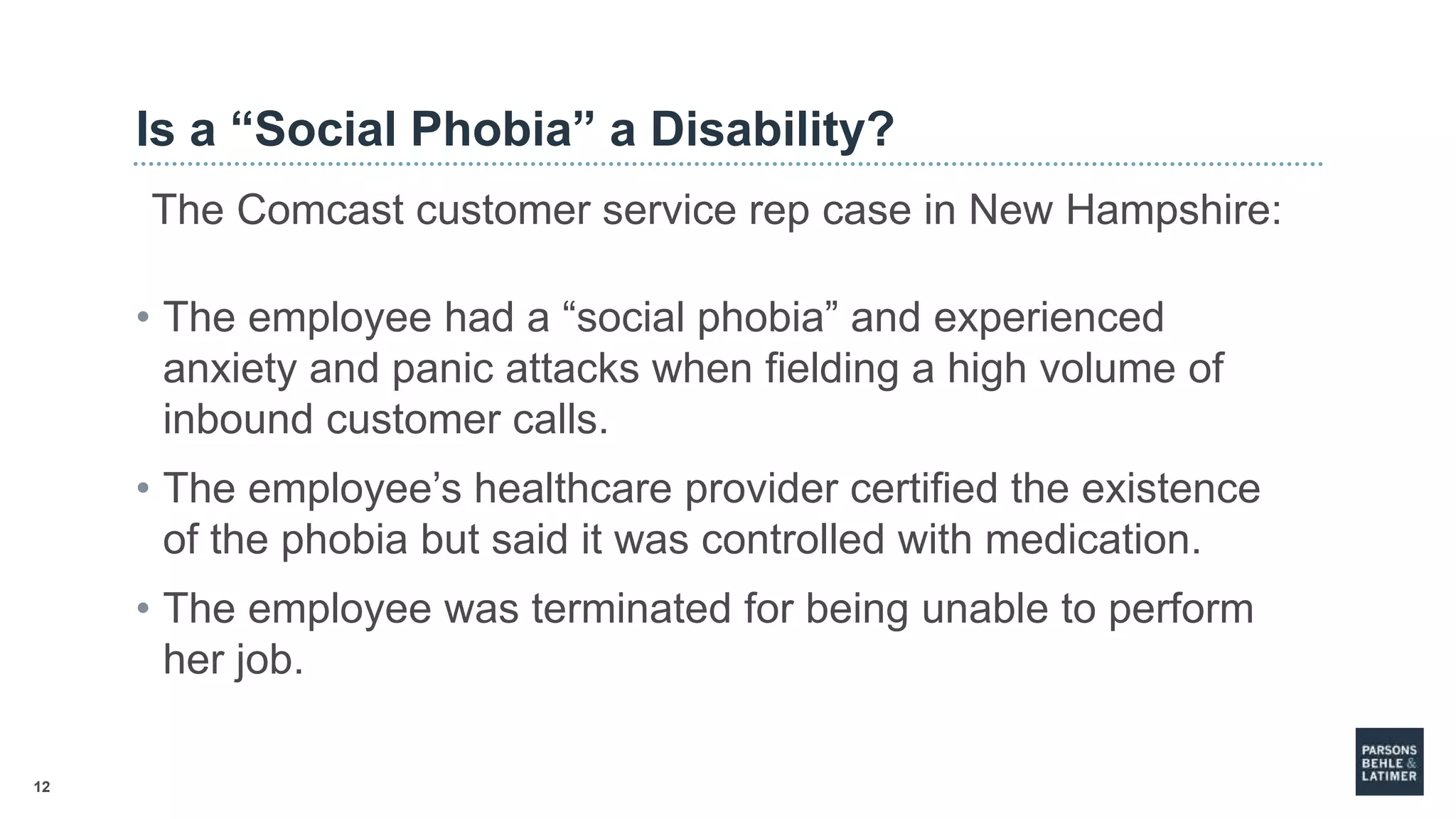 12
Is a “Social Phobia” a Disability?
The Comcast customer service rep case in New Hampshire:
• The employee had a “social phobia” and experienced
anxiety and panic attacks when fielding a high volume of
inbound customer calls.
• The employee’s healthcare provider certified the existence
of the phobia but said it was controlled with medication.
• The employee was terminated for being unable to perform
her job.
 