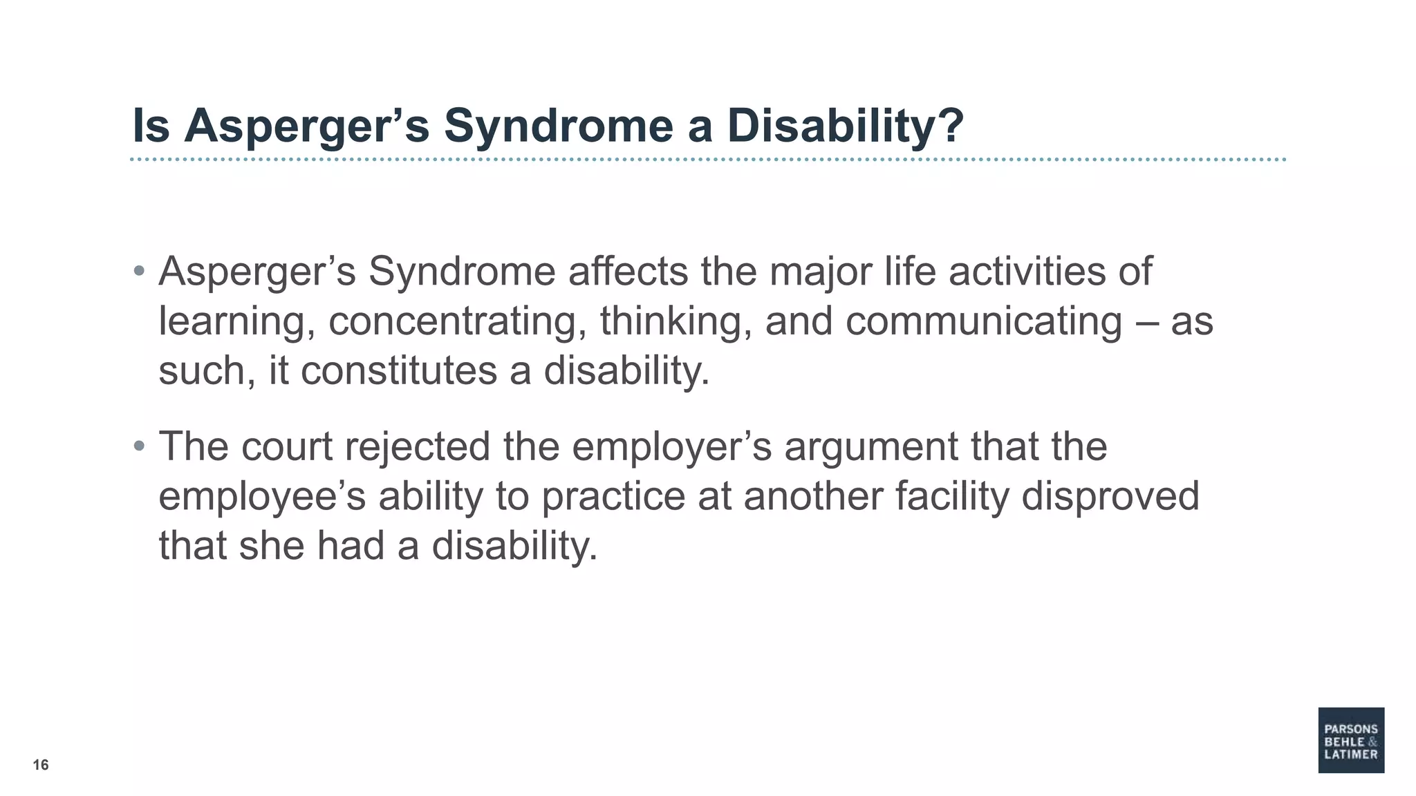 16
Is Asperger’s Syndrome a Disability?
• Asperger’s Syndrome affects the major life activities of
learning, concentrating, thinking, and communicating – as
such, it constitutes a disability.
• The court rejected the employer’s argument that the
employee’s ability to practice at another facility disproved
that she had a disability.
 