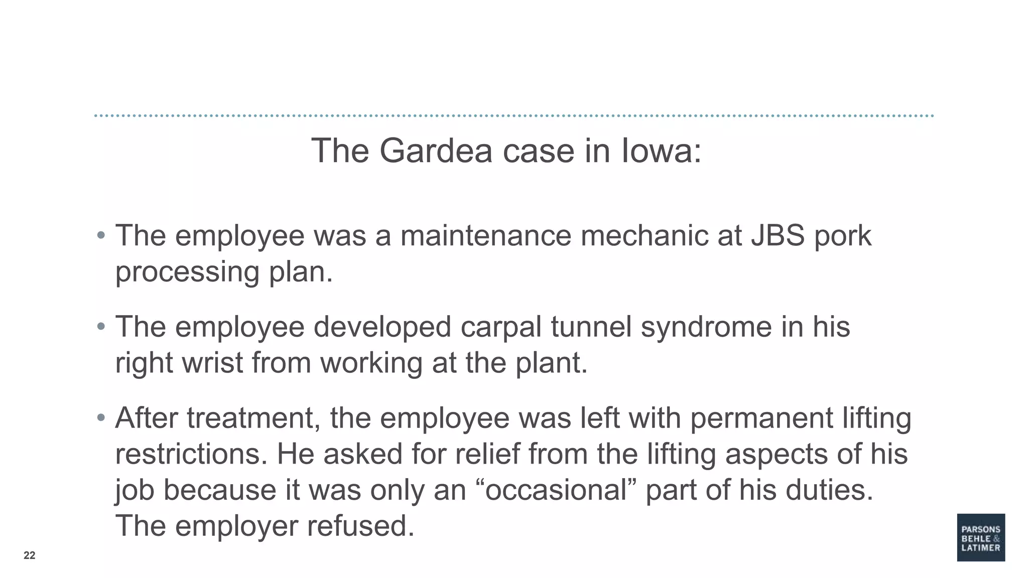 22
The Gardea case in Iowa:
• The employee was a maintenance mechanic at JBS pork
processing plan.
• The employee developed carpal tunnel syndrome in his
right wrist from working at the plant.
• After treatment, the employee was left with permanent lifting
restrictions. He asked for relief from the lifting aspects of his
job because it was only an “occasional” part of his duties.
The employer refused.
 