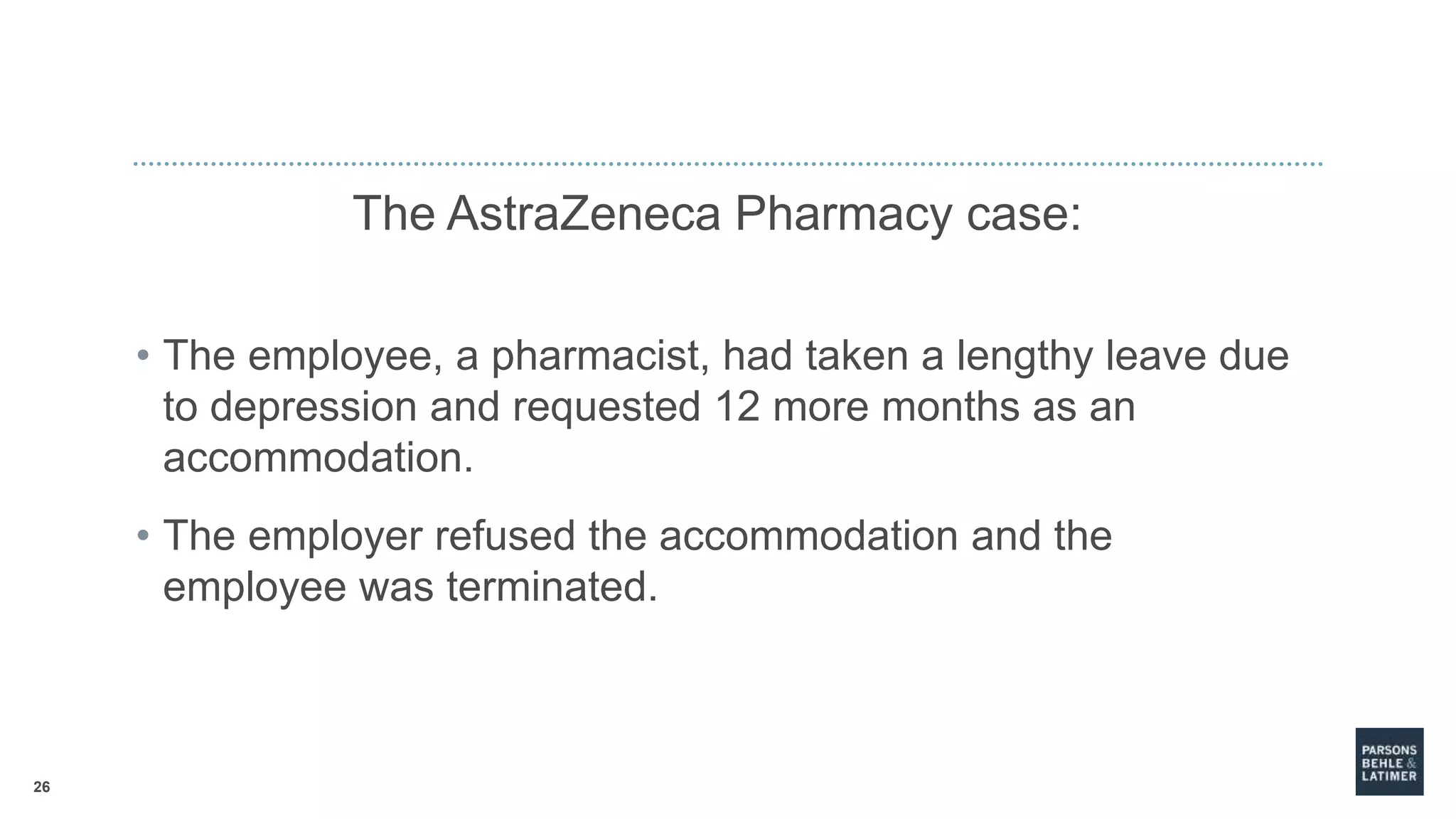 26
The AstraZeneca Pharmacy case:
• The employee, a pharmacist, had taken a lengthy leave due
to depression and requested 12 more months as an
accommodation.
• The employer refused the accommodation and the
employee was terminated.
 