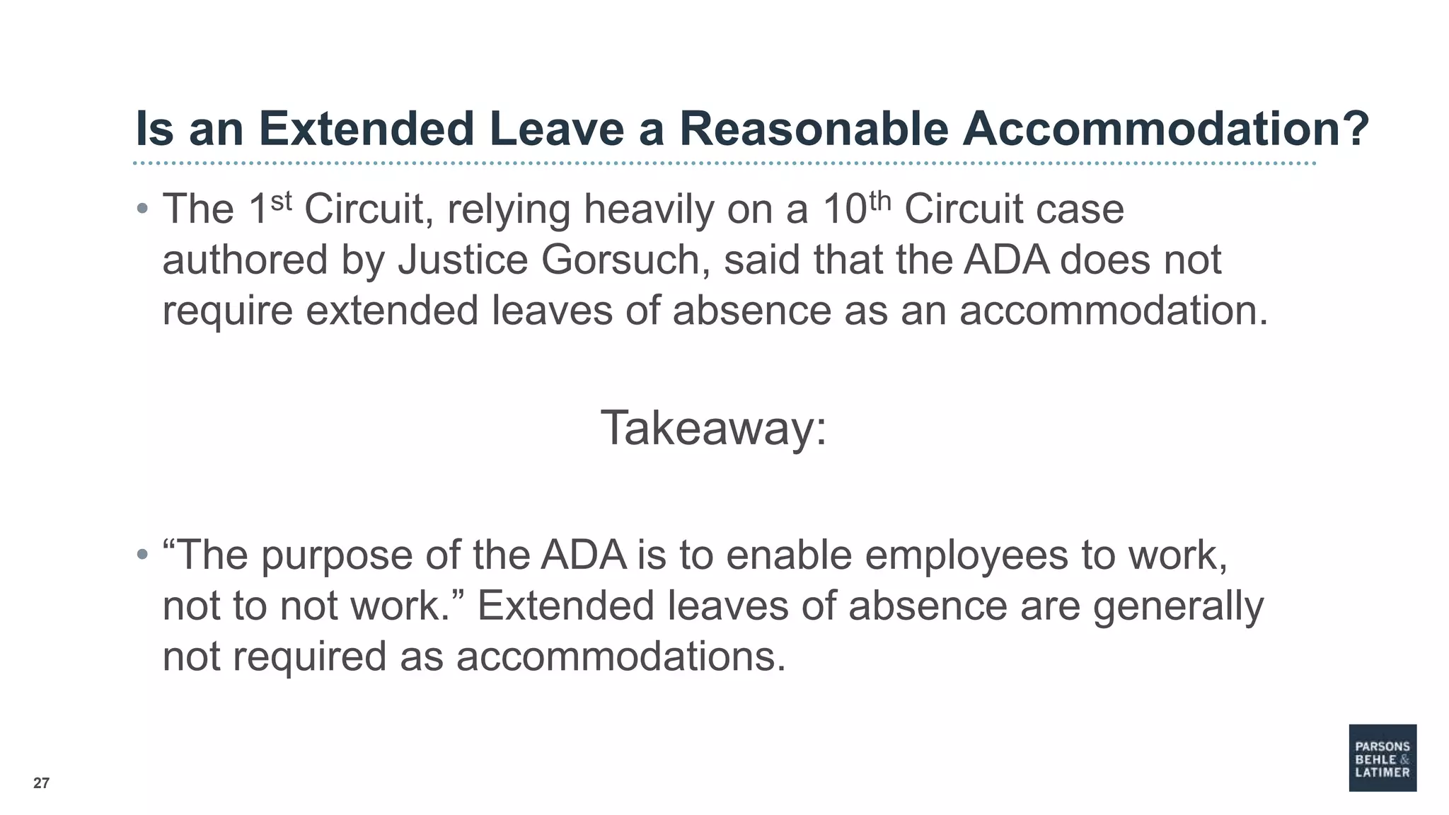 27
Is an Extended Leave a Reasonable Accommodation?
• The 1st Circuit, relying heavily on a 10th Circuit case
authored by Justice Gorsuch, said that the ADA does not
require extended leaves of absence as an accommodation.
Takeaway:
• “The purpose of the ADA is to enable employees to work,
not to not work.” Extended leaves of absence are generally
not required as accommodations.
 