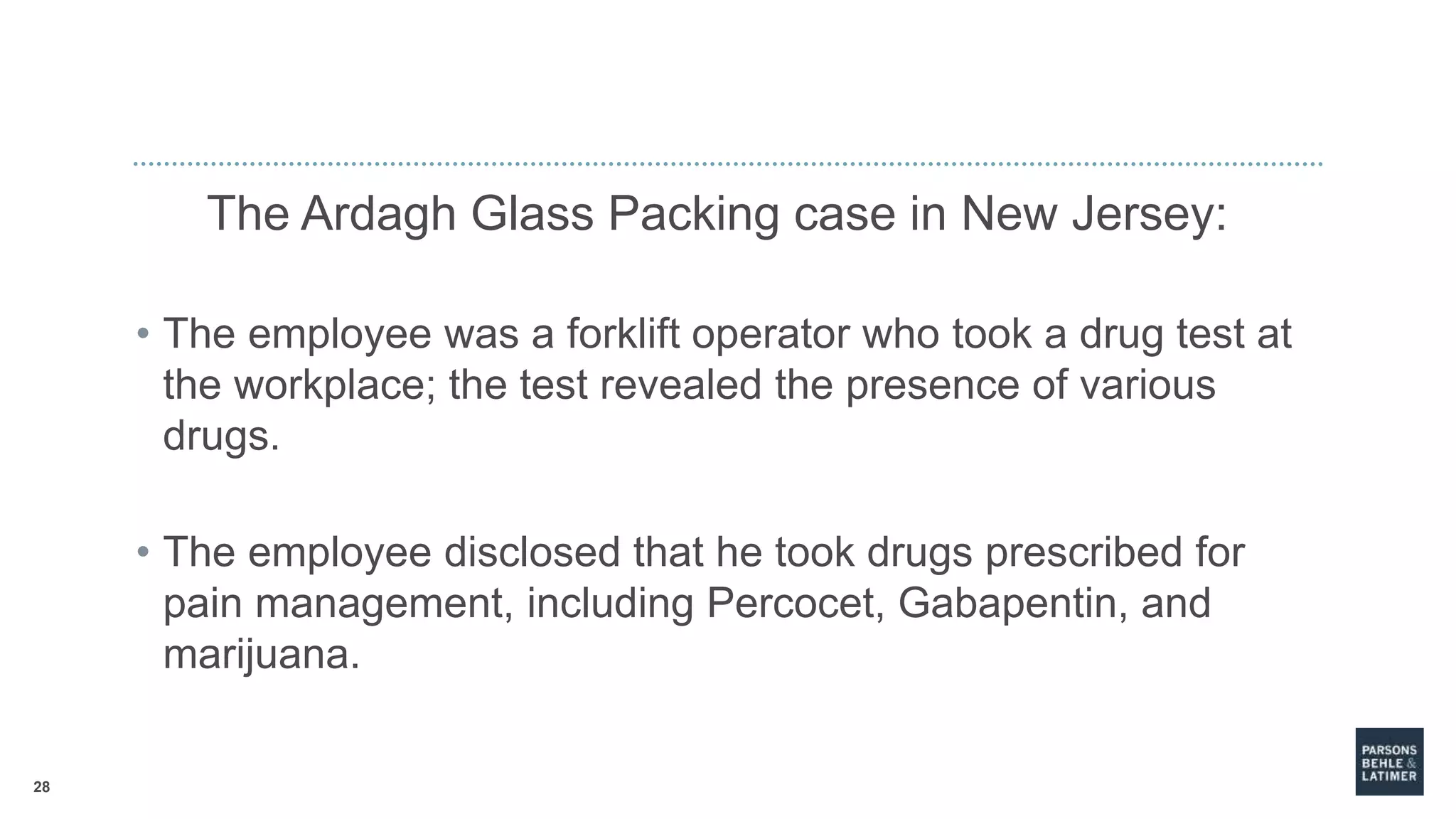 28
The Ardagh Glass Packing case in New Jersey:
• The employee was a forklift operator who took a drug test at
the workplace; the test revealed the presence of various
drugs.
• The employee disclosed that he took drugs prescribed for
pain management, including Percocet, Gabapentin, and
marijuana.
 