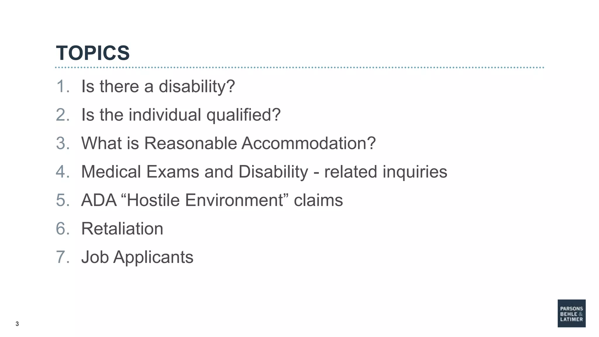 3
TOPICS
1. Is there a disability?
2. Is the individual qualified?
3. What is Reasonable Accommodation?
4. Medical Exams and Disability - related inquiries
5. ADA “Hostile Environment” claims
6. Retaliation
7. Job Applicants
 