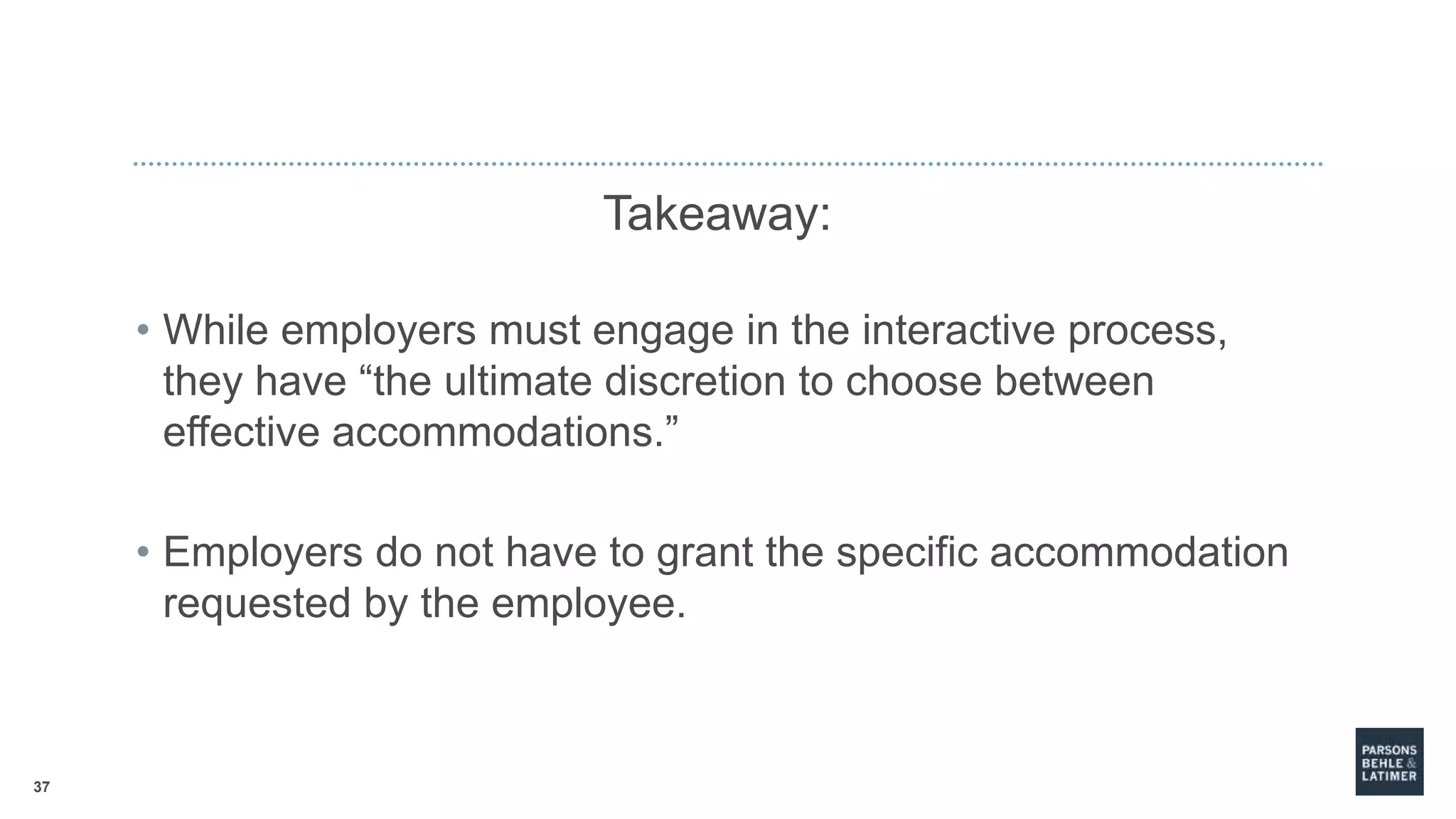 37
Takeaway:
• While employers must engage in the interactive process,
they have “the ultimate discretion to choose between
effective accommodations.”
• Employers do not have to grant the specific accommodation
requested by the employee.
 
