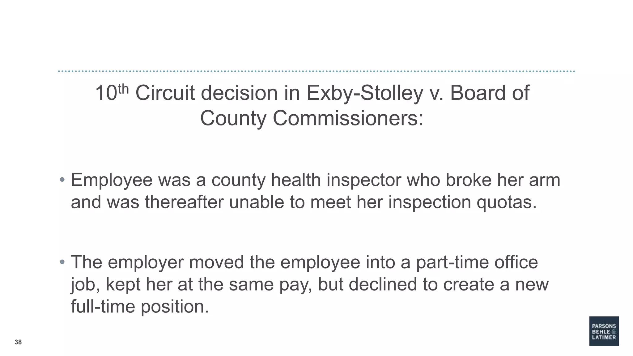 38
10th Circuit decision in Exby-Stolley v. Board of
County Commissioners:
• Employee was a county health inspector who broke her arm
and was thereafter unable to meet her inspection quotas.
• The employer moved the employee into a part-time office
job, kept her at the same pay, but declined to create a new
full-time position.
 