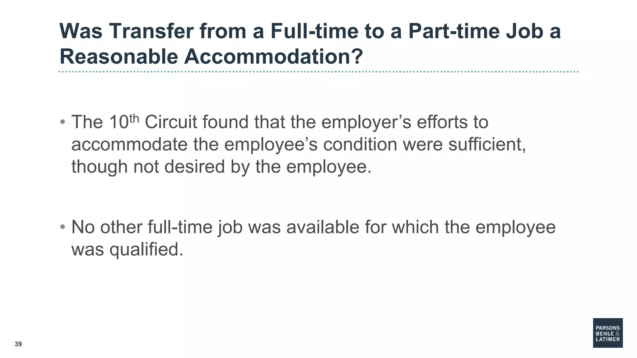 39
Was Transfer from a Full-time to a Part-time Job a
Reasonable Accommodation?
• The 10th Circuit found that the employer’s efforts to
accommodate the employee’s condition were sufficient,
though not desired by the employee.
• No other full-time job was available for which the employee
was qualified.
 