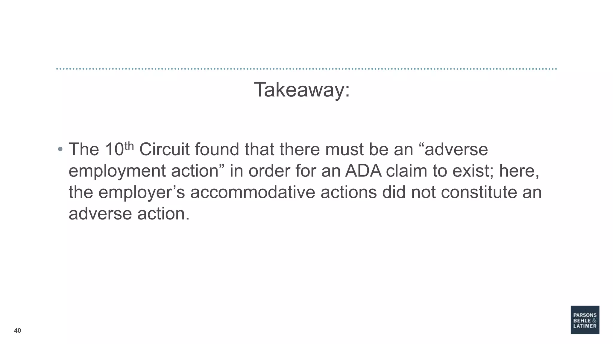 40
Takeaway:
• The 10th Circuit found that there must be an “adverse
employment action” in order for an ADA claim to exist; here,
the employer’s accommodative actions did not constitute an
adverse action.
 