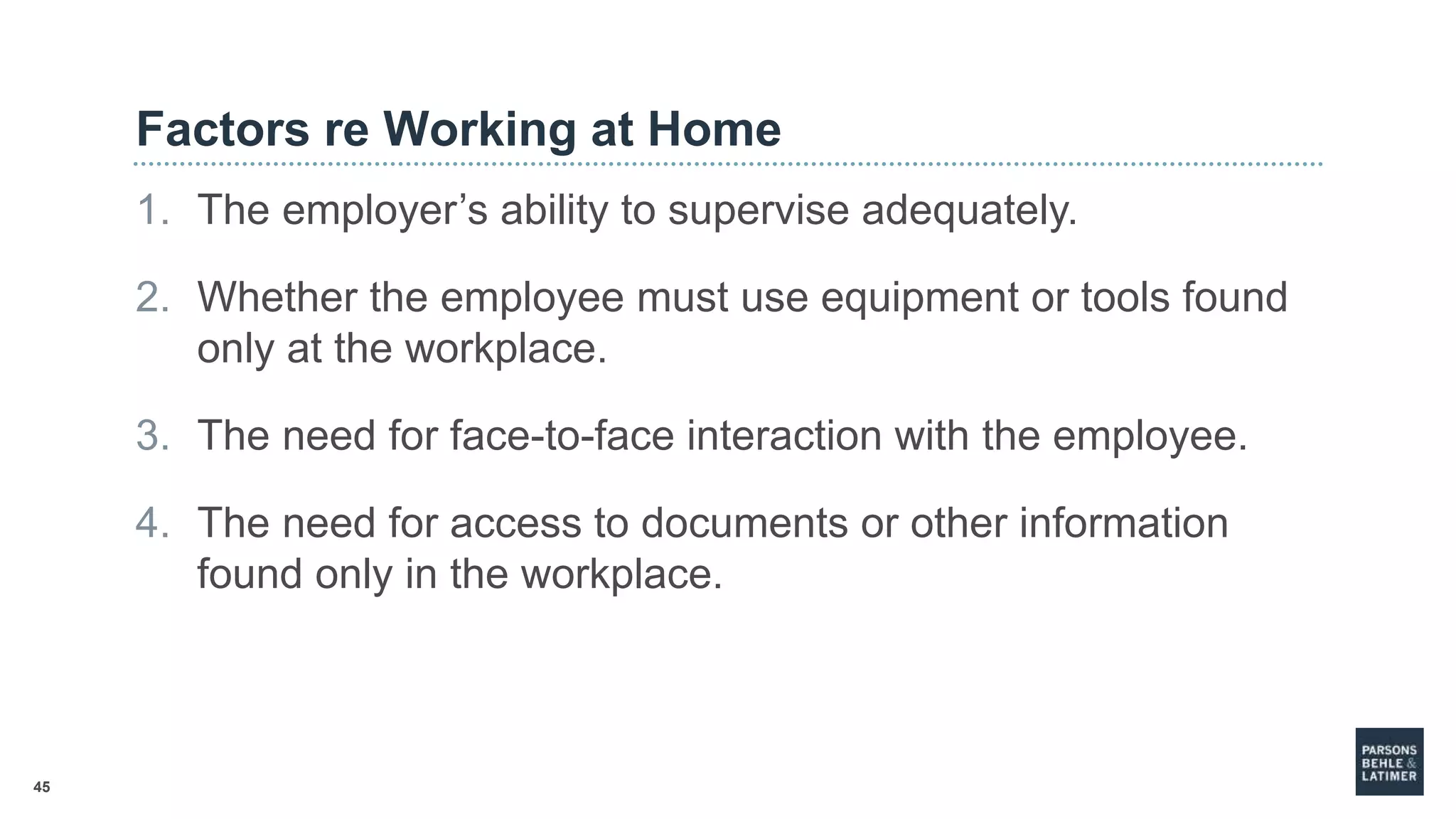 45
Factors re Working at Home
1. The employer’s ability to supervise adequately.
2. Whether the employee must use equipment or tools found
only at the workplace.
3. The need for face-to-face interaction with the employee.
4. The need for access to documents or other information
found only in the workplace.
 