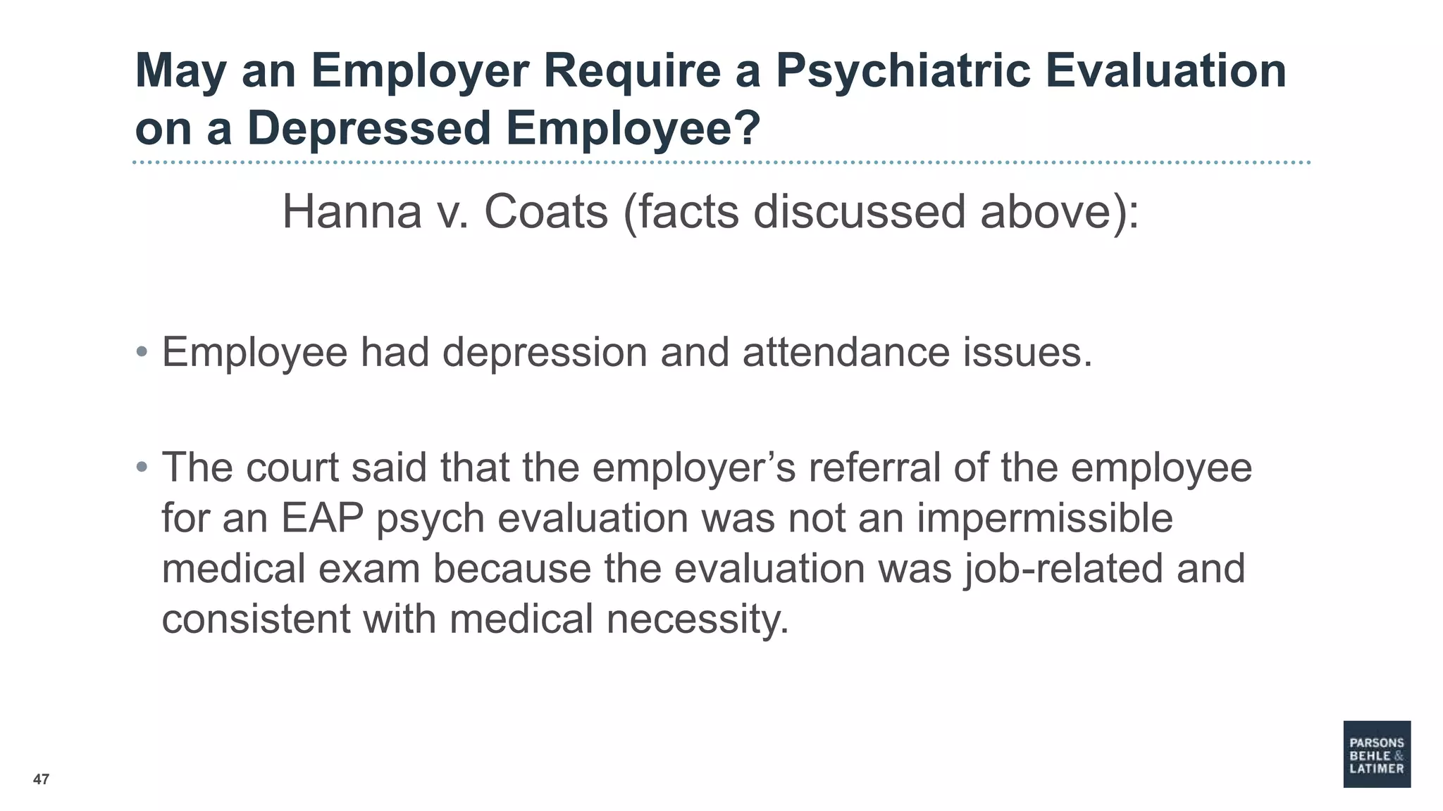 47
May an Employer Require a Psychiatric Evaluation
on a Depressed Employee?
Hanna v. Coats (facts discussed above):
• Employee had depression and attendance issues.
• The court said that the employer’s referral of the employee
for an EAP psych evaluation was not an impermissible
medical exam because the evaluation was job-related and
consistent with medical necessity.
 