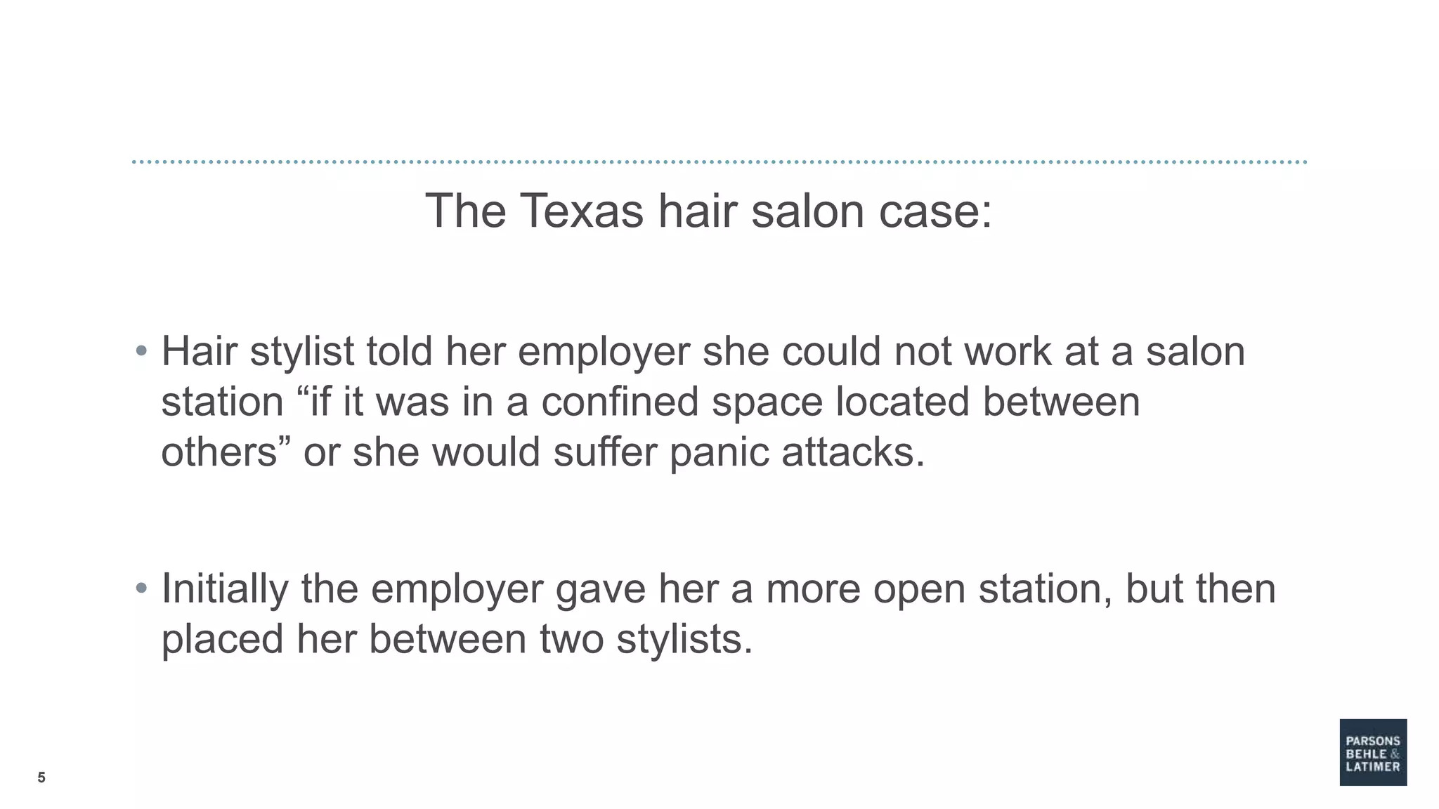 5
The Texas hair salon case:
• Hair stylist told her employer she could not work at a salon
station “if it was in a confined space located between
others” or she would suffer panic attacks.
• Initially the employer gave her a more open station, but then
placed her between two stylists.
 