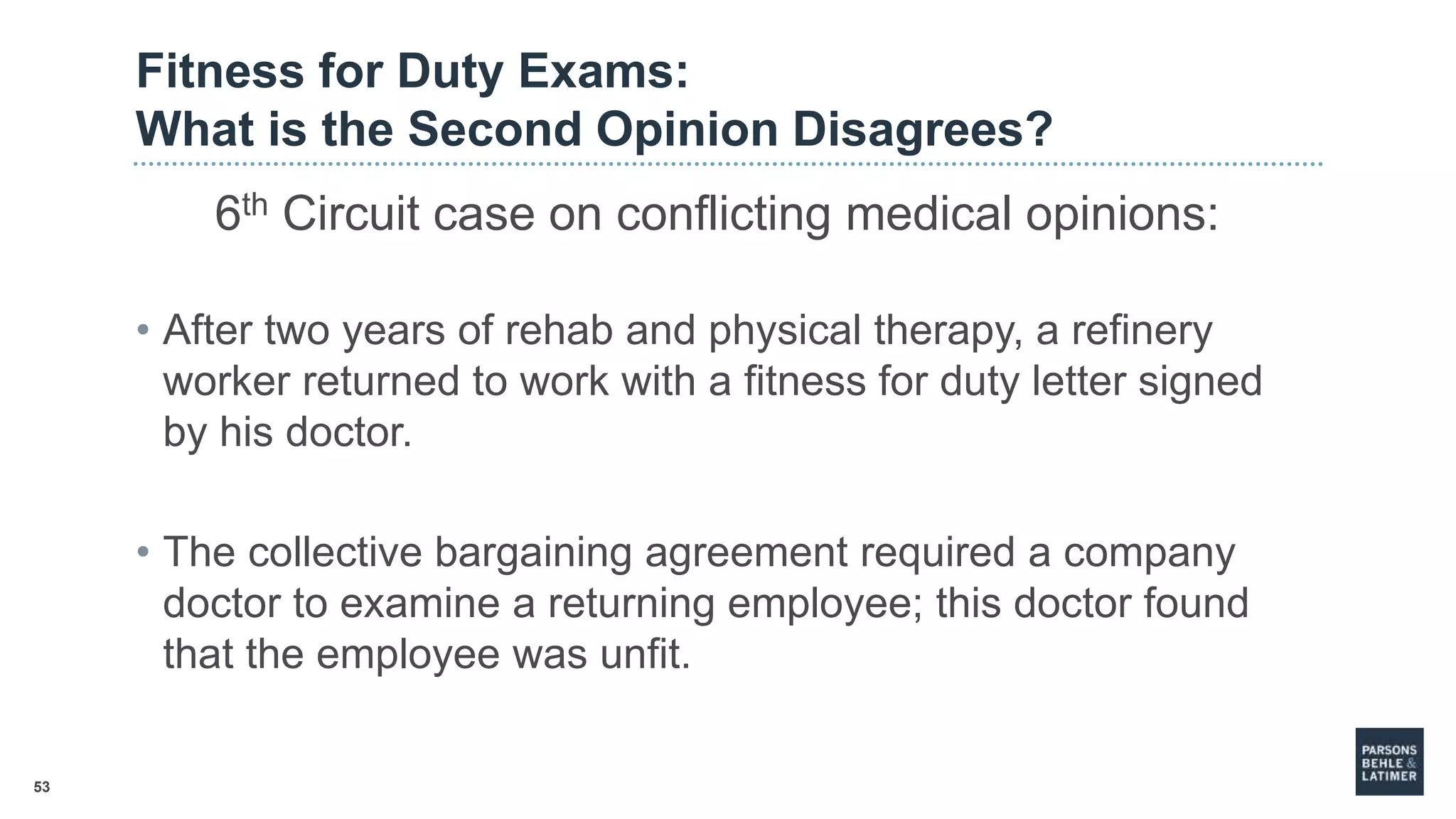 53
Fitness for Duty Exams:
What is the Second Opinion Disagrees?
6th Circuit case on conflicting medical opinions:
• After two years of rehab and physical therapy, a refinery
worker returned to work with a fitness for duty letter signed
by his doctor.
• The collective bargaining agreement required a company
doctor to examine a returning employee; this doctor found
that the employee was unfit.
 
