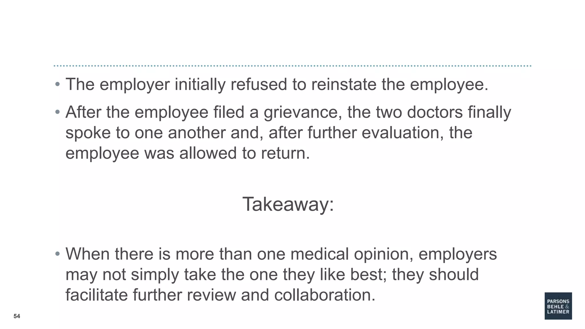 54
• The employer initially refused to reinstate the employee.
• After the employee filed a grievance, the two doctors finally
spoke to one another and, after further evaluation, the
employee was allowed to return.
Takeaway:
• When there is more than one medical opinion, employers
may not simply take the one they like best; they should
facilitate further review and collaboration.
 