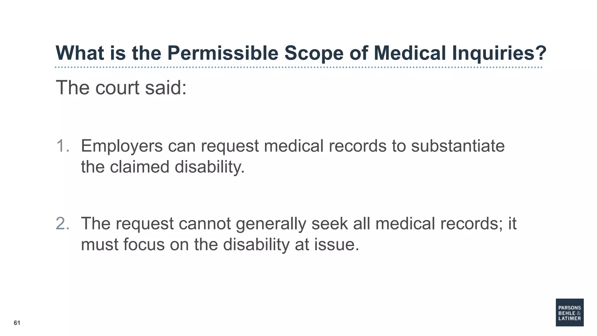 61
What is the Permissible Scope of Medical Inquiries?
The court said:
1. Employers can request medical records to substantiate
the claimed disability.
2. The request cannot generally seek all medical records; it
must focus on the disability at issue.
 