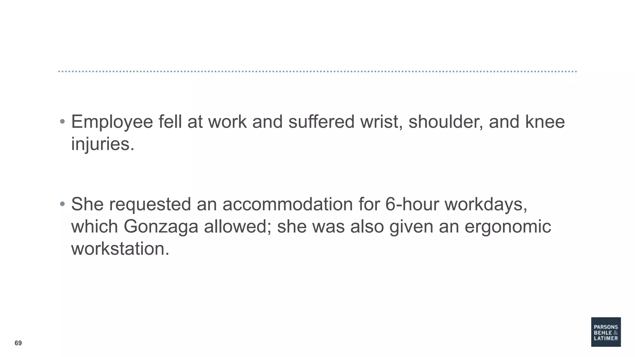 69
• Employee fell at work and suffered wrist, shoulder, and knee
injuries.
• She requested an accommodation for 6-hour workdays,
which Gonzaga allowed; she was also given an ergonomic
workstation.
 