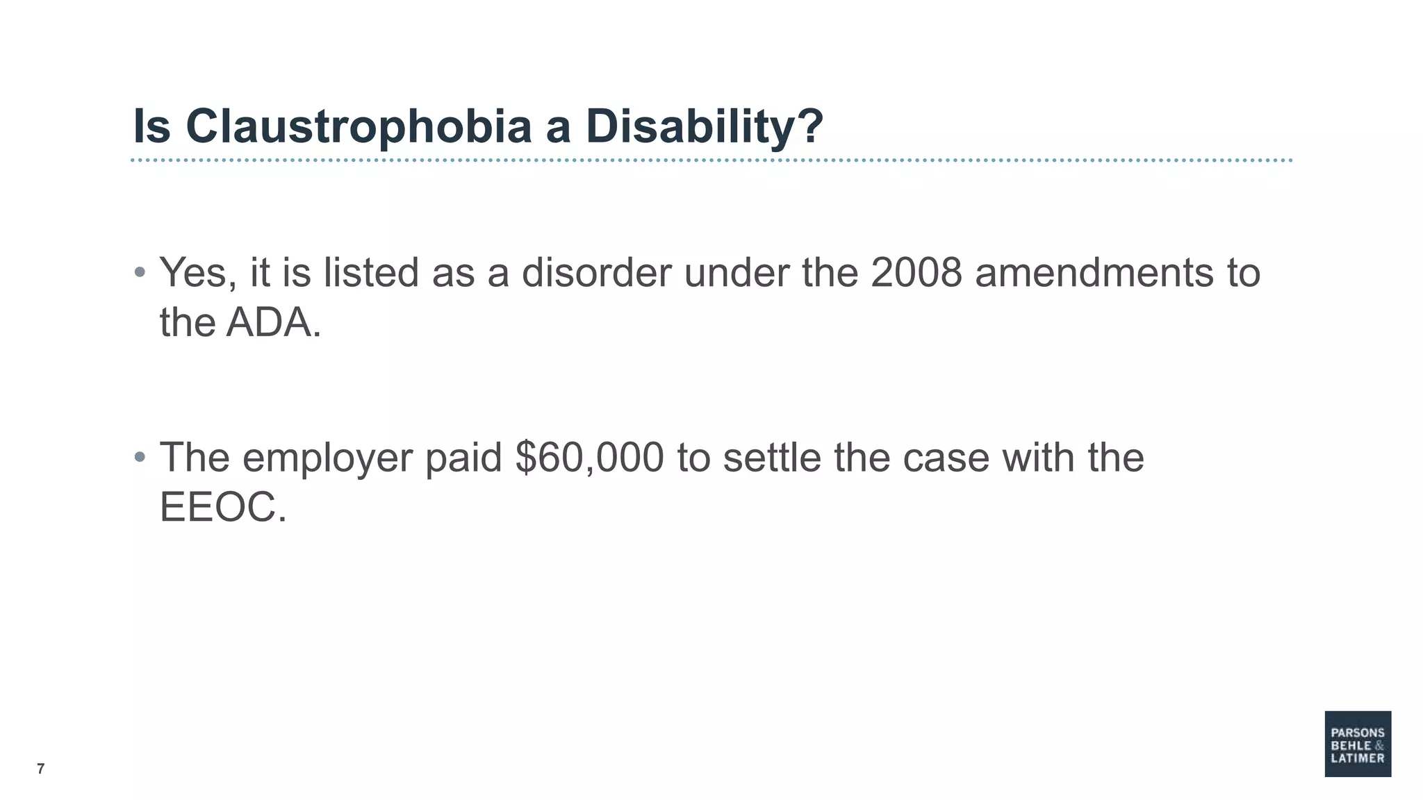 7
Is Claustrophobia a Disability?
• Yes, it is listed as a disorder under the 2008 amendments to
the ADA.
• The employer paid $60,000 to settle the case with the
EEOC.
 