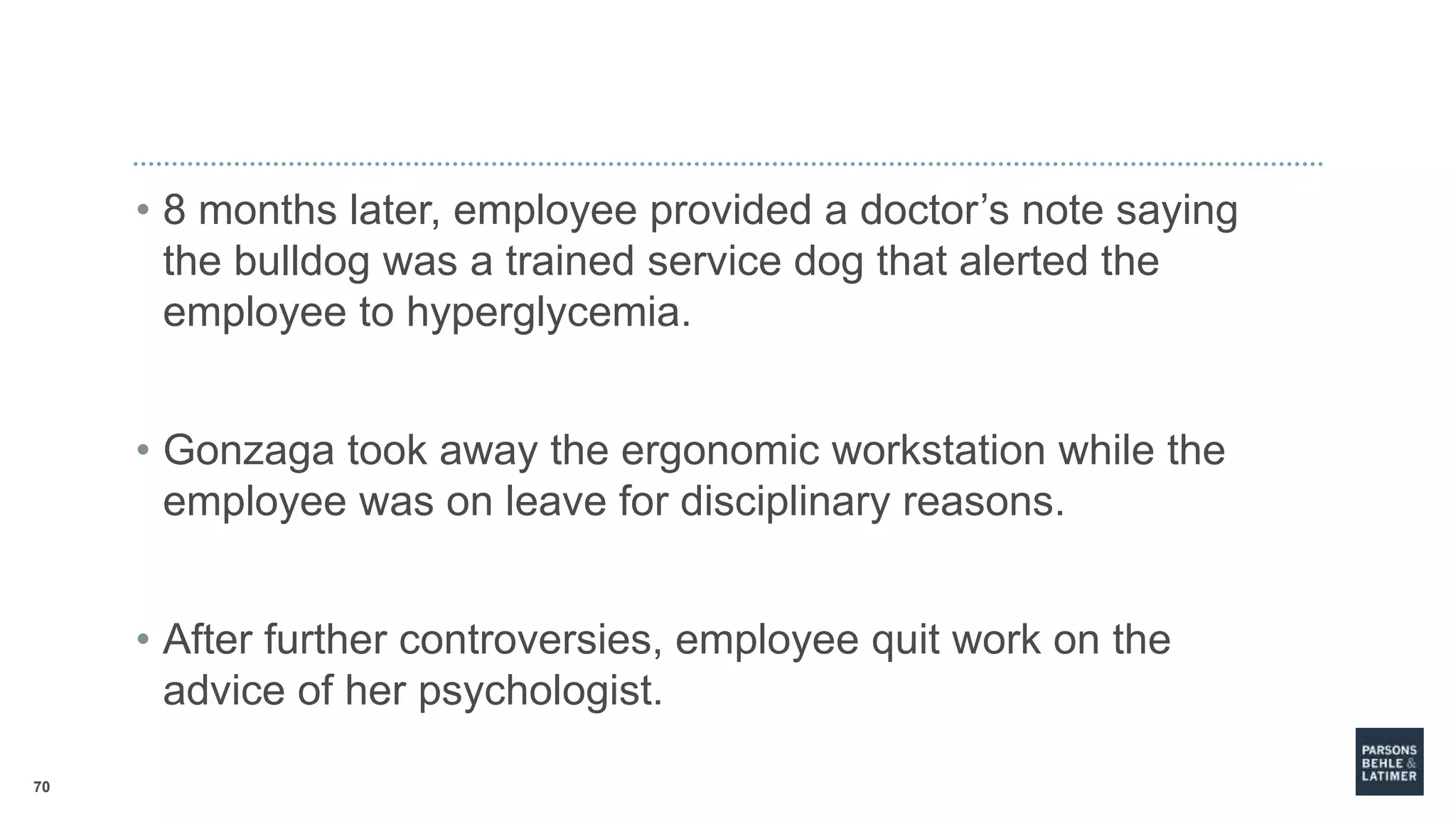 70
• 8 months later, employee provided a doctor’s note saying
the bulldog was a trained service dog that alerted the
employee to hyperglycemia.
• Gonzaga took away the ergonomic workstation while the
employee was on leave for disciplinary reasons.
• After further controversies, employee quit work on the
advice of her psychologist.
 