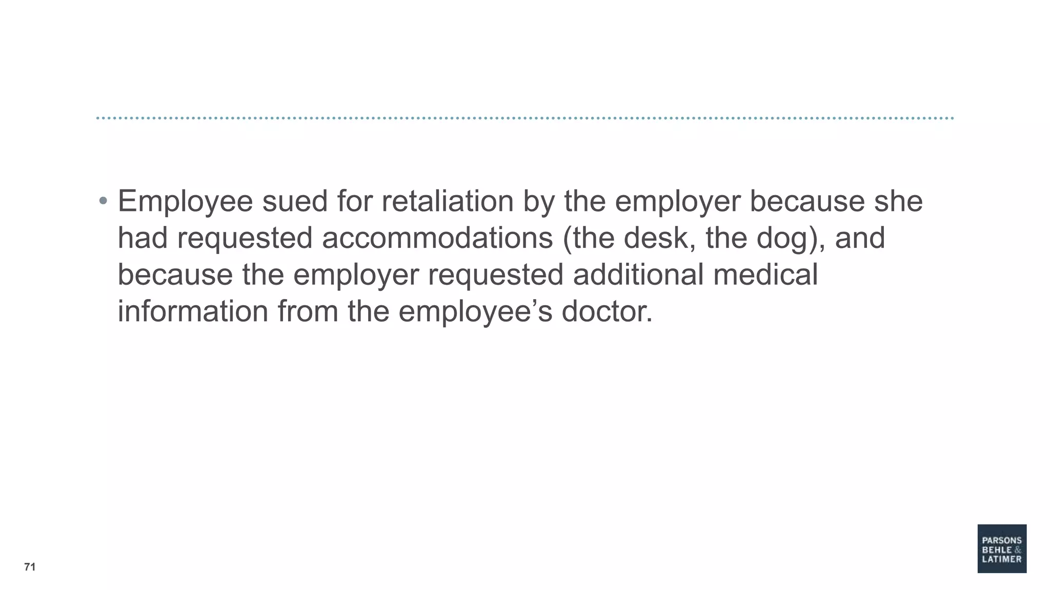 71
• Employee sued for retaliation by the employer because she
had requested accommodations (the desk, the dog), and
because the employer requested additional medical
information from the employee’s doctor.
 