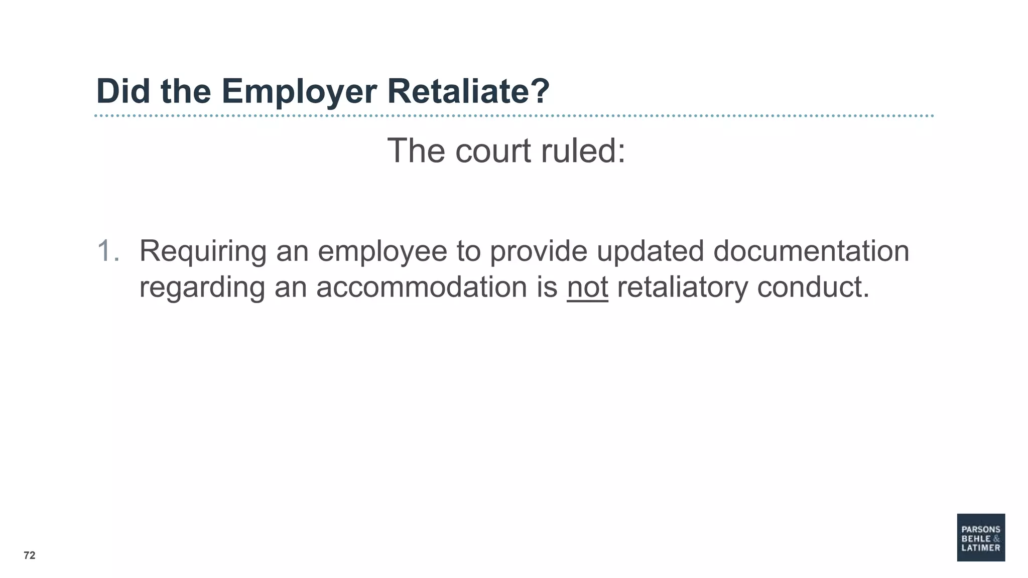 72
Did the Employer Retaliate?
The court ruled:
1. Requiring an employee to provide updated documentation
regarding an accommodation is not retaliatory conduct.
 