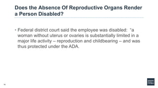 10
Does the Absence Of Reproductive Organs Render
a Person Disabled?
• Federal district court said the employee was disabled: “a
woman without uterus or ovaries is substantially limited in a
major life activity – reproduction and childbearing – and was
thus protected under the ADA.
 