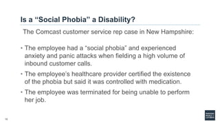 12
Is a “Social Phobia” a Disability?
The Comcast customer service rep case in New Hampshire:
• The employee had a “social phobia” and experienced
anxiety and panic attacks when fielding a high volume of
inbound customer calls.
• The employee’s healthcare provider certified the existence
of the phobia but said it was controlled with medication.
• The employee was terminated for being unable to perform
her job.
 
