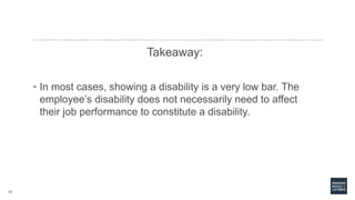 17
Takeaway:
• In most cases, showing a disability is a very low bar. The
employee’s disability does not necessarily need to affect
their job performance to constitute a disability.
 