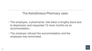 26
The AstraZeneca Pharmacy case:
• The employee, a pharmacist, had taken a lengthy leave due
to depression and requested 12 more months as an
accommodation.
• The employer refused the accommodation and the
employee was terminated.
 