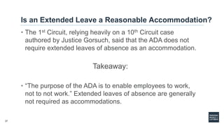 27
Is an Extended Leave a Reasonable Accommodation?
• The 1st Circuit, relying heavily on a 10th Circuit case
authored by Justice Gorsuch, said that the ADA does not
require extended leaves of absence as an accommodation.
Takeaway:
• “The purpose of the ADA is to enable employees to work,
not to not work.” Extended leaves of absence are generally
not required as accommodations.
 