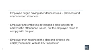 34
• Employee began having attendance issues – tardiness and
unannounced absences.
• Employer and employee developed a plan together to
address the attendance issues, but the employee failed to
comply with the plan.
• Employer then rescinded the plan and directed the
employee to meet with an EAP counselor.
 