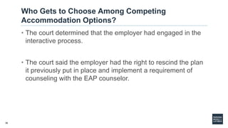 36
Who Gets to Choose Among Competing
Accommodation Options?
• The court determined that the employer had engaged in the
interactive process.
• The court said the employer had the right to rescind the plan
it previously put in place and implement a requirement of
counseling with the EAP counselor.
 