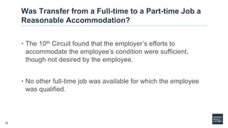 39
Was Transfer from a Full-time to a Part-time Job a
Reasonable Accommodation?
• The 10th Circuit found that the employer’s efforts to
accommodate the employee’s condition were sufficient,
though not desired by the employee.
• No other full-time job was available for which the employee
was qualified.
 