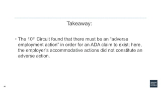 40
Takeaway:
• The 10th Circuit found that there must be an “adverse
employment action” in order for an ADA claim to exist; here,
the employer’s accommodative actions did not constitute an
adverse action.
 