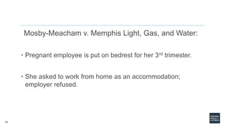 43
Mosby-Meacham v. Memphis Light, Gas, and Water:
• Pregnant employee is put on bedrest for her 3rd trimester.
• She asked to work from home as an accommodation;
employer refused.
 