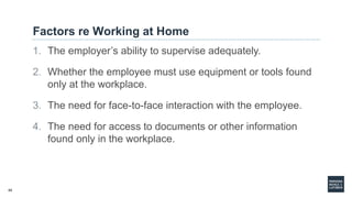 45
Factors re Working at Home
1. The employer’s ability to supervise adequately.
2. Whether the employee must use equipment or tools found
only at the workplace.
3. The need for face-to-face interaction with the employee.
4. The need for access to documents or other information
found only in the workplace.
 