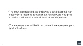 48
• The court also rejected the employee’s contention that her
supervisor’s inquiries about her attendance were designed
to solicit confidential information about her depression.
• The employer was entitled to ask about the employee’s poor
work attendance.
 
