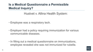 50
Is a Medical Questionnaire a Permissible
Medical Inquiry?
Hustvet v. Allina Health System:
• Employee was a respiratory tech.
• Employer had a policy requiring immunization for various
communicable diseases.
• In filling out a medical questionnaire on immunizations,
employee revealed she was not immunized for rubella.
 