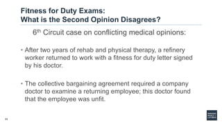53
Fitness for Duty Exams:
What is the Second Opinion Disagrees?
6th Circuit case on conflicting medical opinions:
• After two years of rehab and physical therapy, a refinery
worker returned to work with a fitness for duty letter signed
by his doctor.
• The collective bargaining agreement required a company
doctor to examine a returning employee; this doctor found
that the employee was unfit.
 