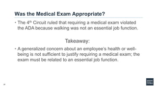 57
Was the Medical Exam Appropriate?
• The 4th Circuit ruled that requiring a medical exam violated
the ADA because walking was not an essential job function.
Takeaway:
• A generalized concern about an employee’s health or well-
being is not sufficient to justify requiring a medical exam; the
exam must be related to an essential job function.
 
