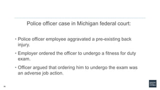 58
Police officer case in Michigan federal court:
• Police officer employee aggravated a pre-existing back
injury.
• Employer ordered the officer to undergo a fitness for duty
exam.
• Officer argued that ordering him to undergo the exam was
an adverse job action.
 