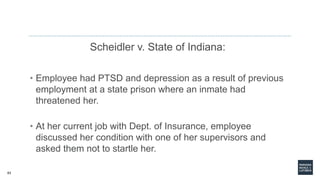 63
Scheidler v. State of Indiana:
• Employee had PTSD and depression as a result of previous
employment at a state prison where an inmate had
threatened her.
• At her current job with Dept. of Insurance, employee
discussed her condition with one of her supervisors and
asked them not to startle her.
 