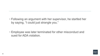 64
• Following an argument with her supervisor, he startled her
by saying, “I could just strangle you.”
• Employee was later terminated for other misconduct and
sued for ADA violation.
 